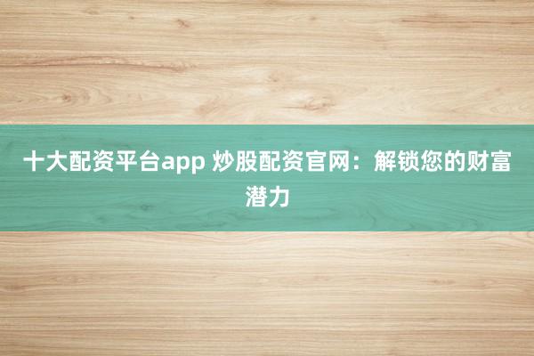 十大配资平台app 炒股配资官网：解锁您的财富潜力