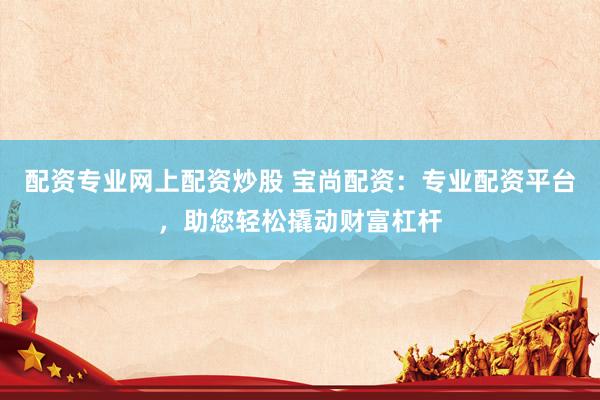 配资专业网上配资炒股 宝尚配资：专业配资平台，助您轻松撬动财富杠杆