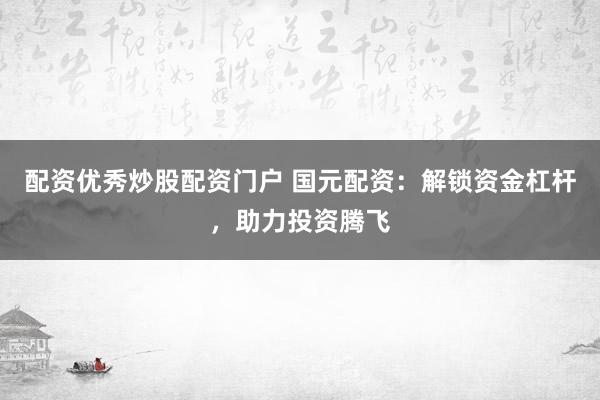配资优秀炒股配资门户 国元配资：解锁资金杠杆，助力投资腾飞