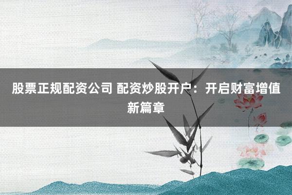 股票正规配资公司 配资炒股开户：开启财富增值新篇章