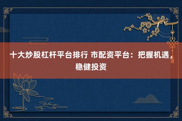 十大炒股杠杆平台排行 市配资平台：把握机遇，稳健投资