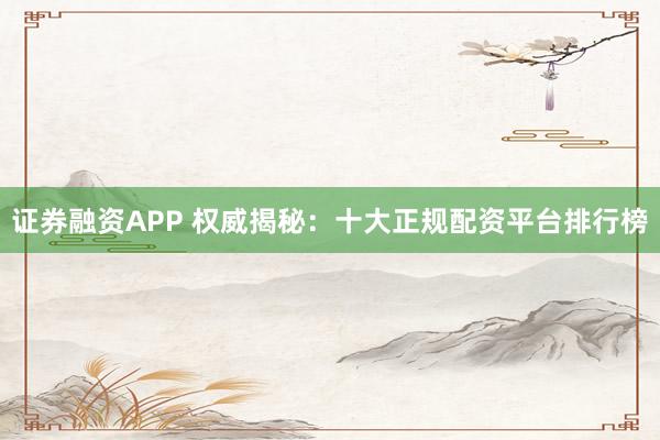 证券融资APP 权威揭秘：十大正规配资平台排行榜
