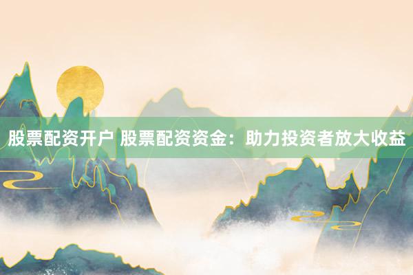 股票配资开户 股票配资资金：助力投资者放大收益
