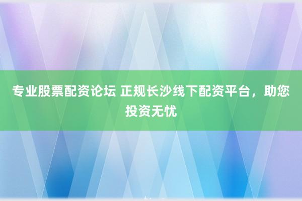 专业股票配资论坛 正规长沙线下配资平台，助您投资无忧