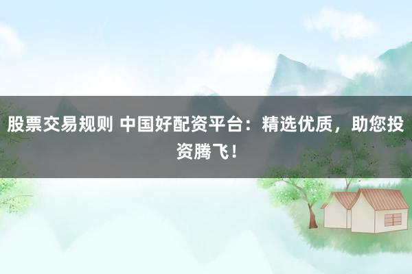 股票交易规则 中国好配资平台：精选优质，助您投资腾飞！