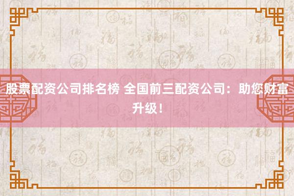 股票配资公司排名榜 全国前三配资公司：助您财富升级！