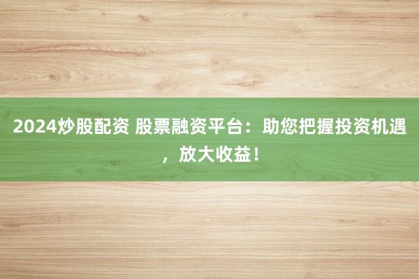 2024炒股配资 股票融资平台：助您把握投资机遇，放大收益！