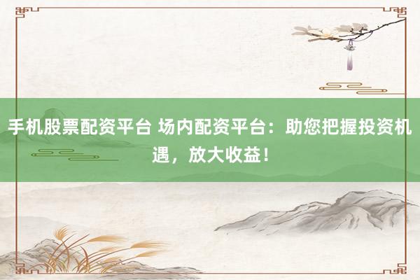 手机股票配资平台 场内配资平台：助您把握投资机遇，放大收益！