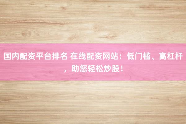 国内配资平台排名 在线配资网站：低门槛、高杠杆，助您轻松炒股！