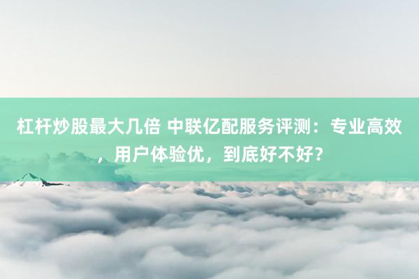 杠杆炒股最大几倍 中联亿配服务评测：专业高效，用户体验优，到底好不好？