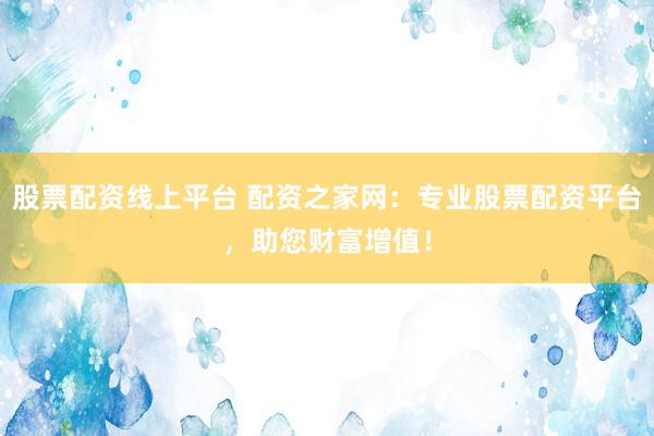 股票配资线上平台 配资之家网：专业股票配资平台，助您财富增值！