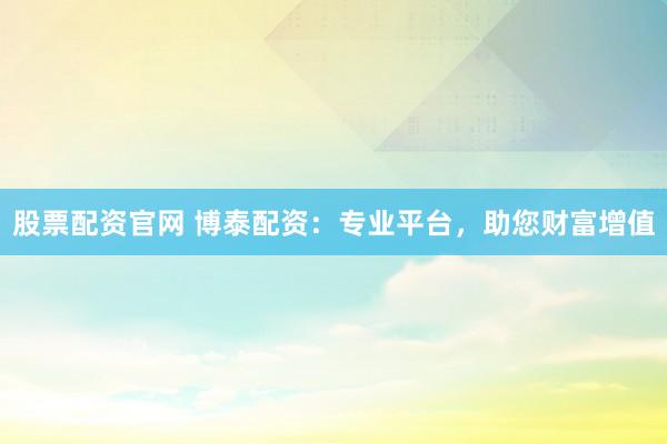 股票配资官网 博泰配资：专业平台，助您财富增值
