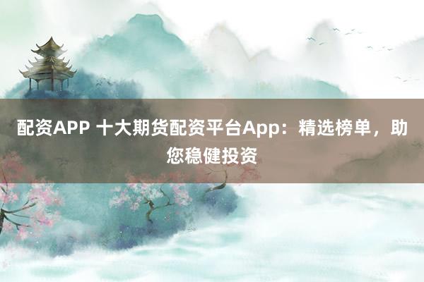 配资APP 十大期货配资平台App：精选榜单，助您稳健投资