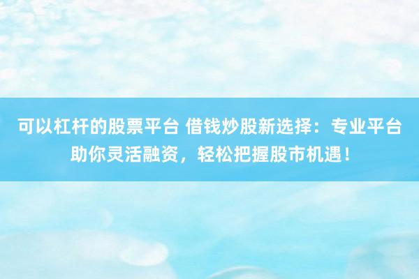 可以杠杆的股票平台 借钱炒股新选择：专业平台助你灵活融资，轻松把握股市机遇！