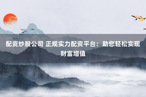 配资炒股公司 正规实力配资平台：助您轻松实现财富增值