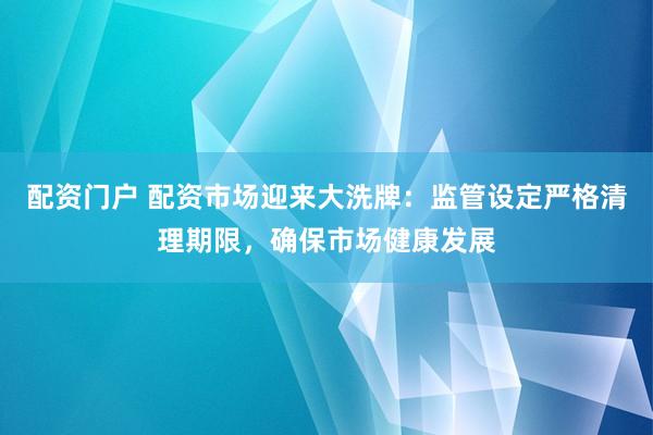 配资门户 配资市场迎来大洗牌：监管设定严格清理期限，确保市场健康发展