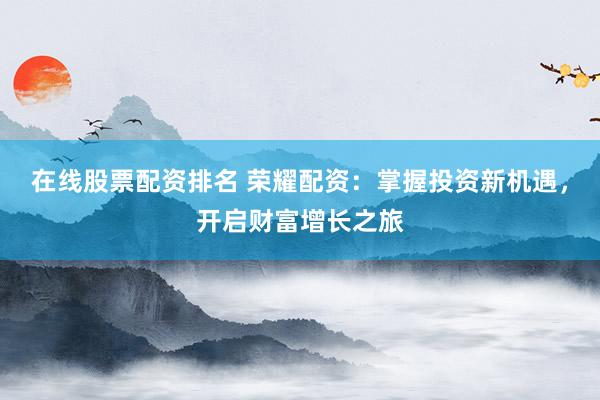 在线股票配资排名 荣耀配资：掌握投资新机遇，开启财富增长之旅