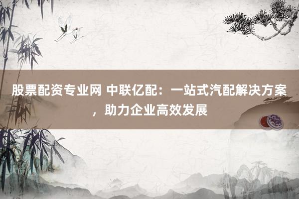 股票配资专业网 中联亿配：一站式汽配解决方案，助力企业高效发展