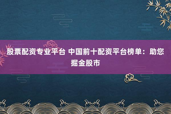 股票配资专业平台 中国前十配资平台榜单：助您掘金股市