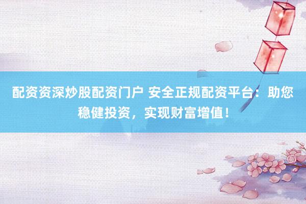 配资资深炒股配资门户 安全正规配资平台：助您稳健投资，实现财富增值！