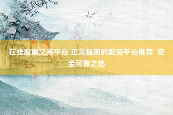 在线股票交易平台 正常提现的配资平台推荐  安全可靠之选