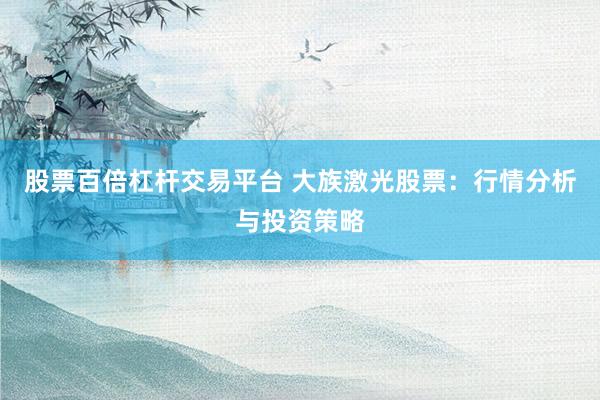 股票百倍杠杆交易平台 大族激光股票：行情分析与投资策略