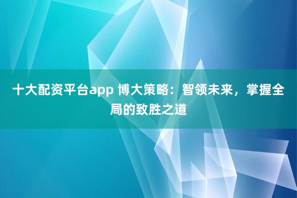 十大配资平台app 博大策略：智领未来，掌握全局的致胜之道
