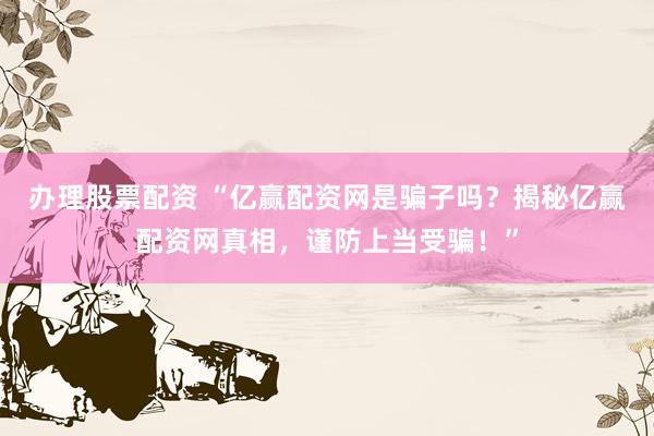 办理股票配资 “亿赢配资网是骗子吗？揭秘亿赢配资网真相，谨防上当受骗！”