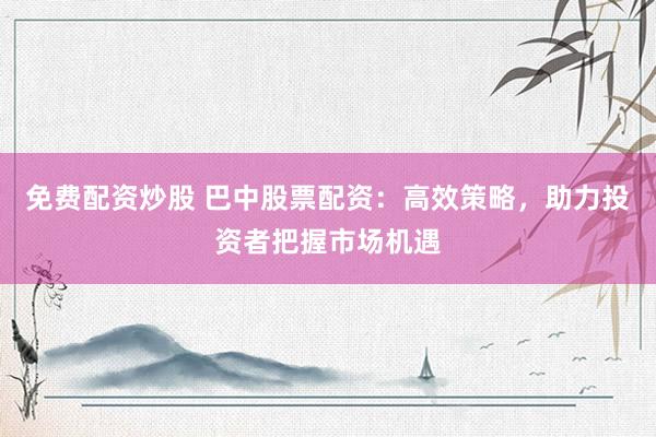 免费配资炒股 巴中股票配资：高效策略，助力投资者把握市场机遇