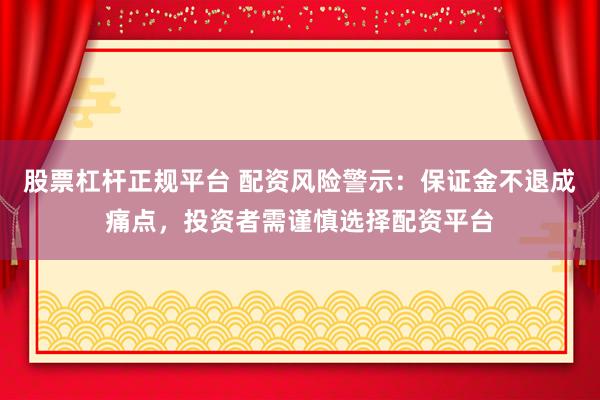 股票杠杆正规平台 配资风险警示：保证金不退成痛点，投资者需谨慎选择配资平台