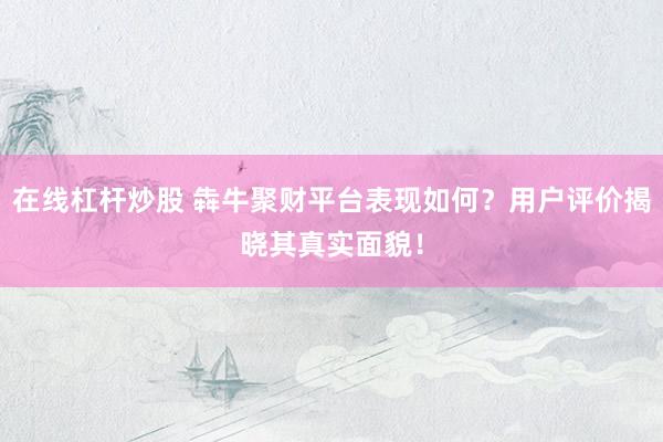 在线杠杆炒股 犇牛聚财平台表现如何？用户评价揭晓其真实面貌！