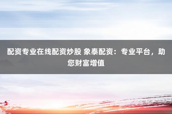配资专业在线配资炒股 象泰配资：专业平台，助您财富增值