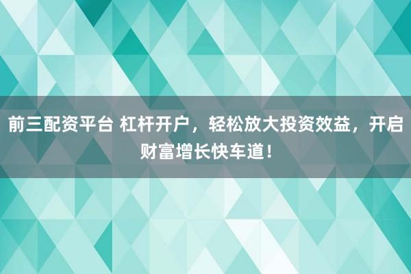 前三配资平台 杠杆开户，轻松放大投资效益，开启财富增长快车道！