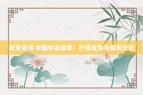 配资咨询 中国中冶股票：行情走势与投资分析