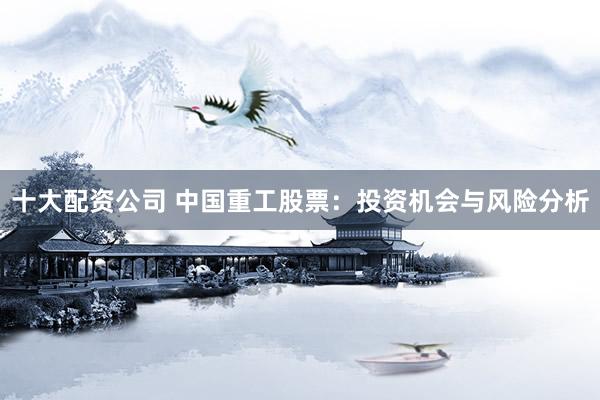 十大配资公司 中国重工股票：投资机会与风险分析