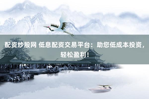 配资炒股网 低息配资交易平台：助您低成本投资，轻松盈利！