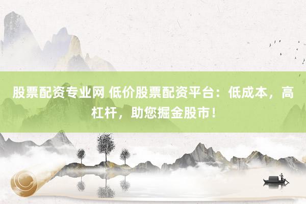 股票配资专业网 低价股票配资平台：低成本，高杠杆，助您掘金股市！