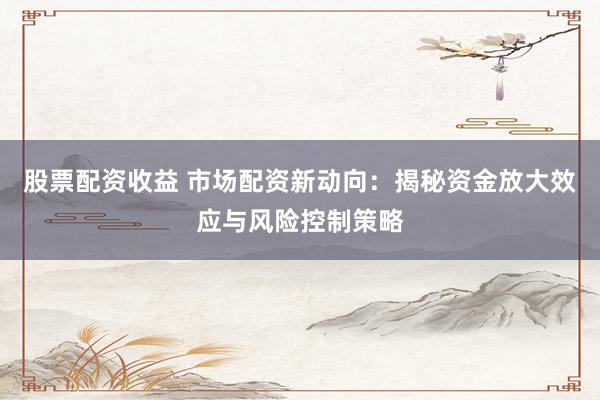 股票配资收益 市场配资新动向：揭秘资金放大效应与风险控制策略