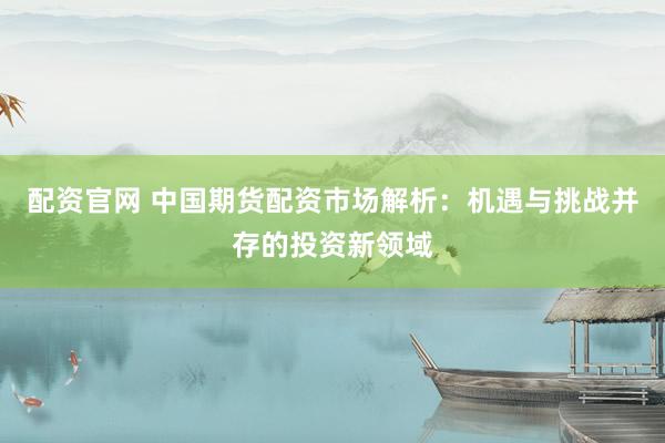 配资官网 中国期货配资市场解析：机遇与挑战并存的投资新领域