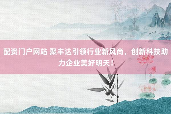 配资门户网站 聚丰达引领行业新风尚，创新科技助力企业美好明天！