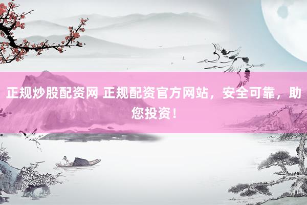正规炒股配资网 正规配资官方网站，安全可靠，助您投资！