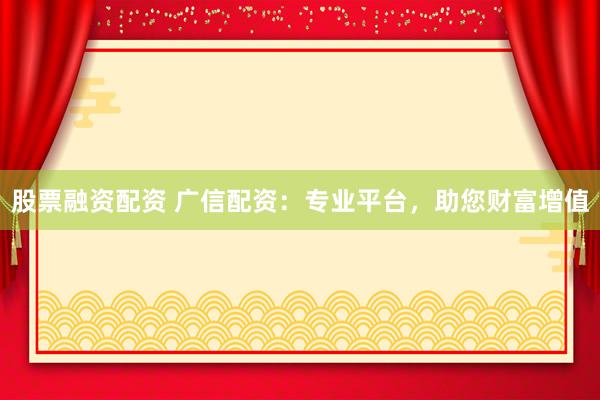 股票融资配资 广信配资：专业平台，助您财富增值
