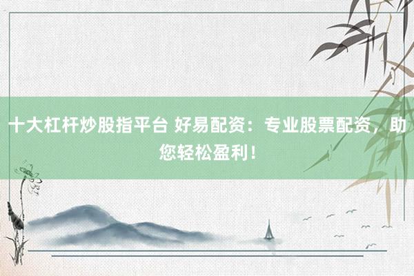 十大杠杆炒股指平台 好易配资：专业股票配资，助您轻松盈利！