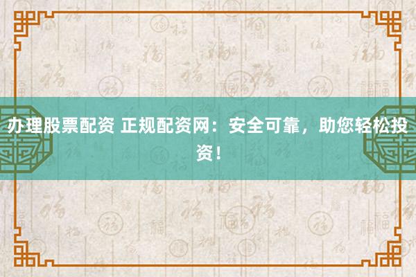 办理股票配资 正规配资网：安全可靠，助您轻松投资！