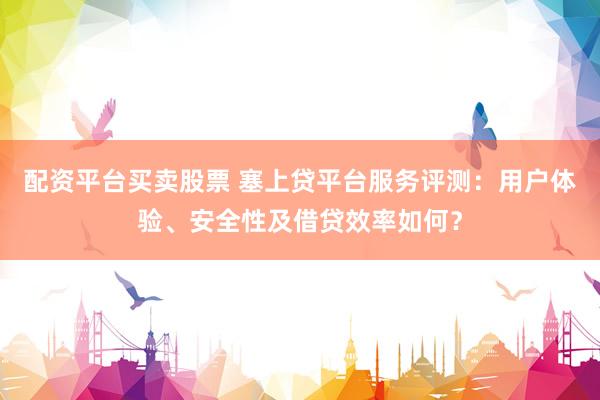 配资平台买卖股票 塞上贷平台服务评测：用户体验、安全性及借贷效率如何？