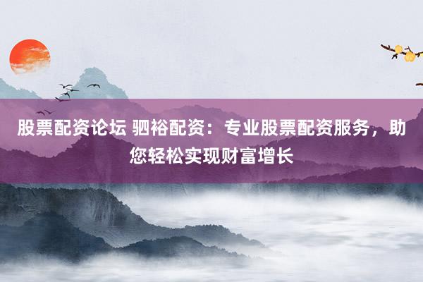 股票配资论坛 驷裕配资：专业股票配资服务，助您轻松实现财富增长
