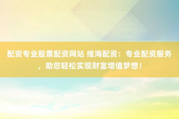 配资专业股票配资网站 维海配资：专业配资服务，助您轻松实现财富增值梦想！