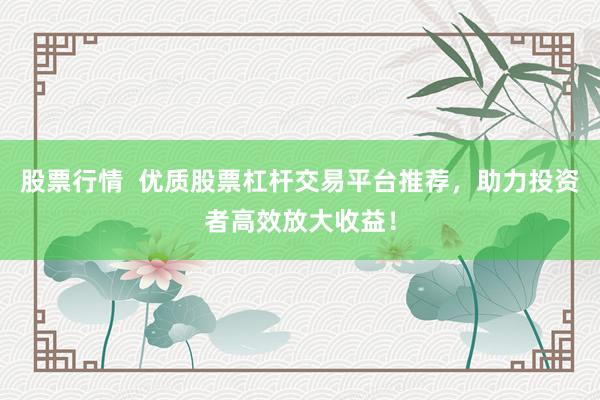 股票行情  优质股票杠杆交易平台推荐，助力投资者高效放大收益！