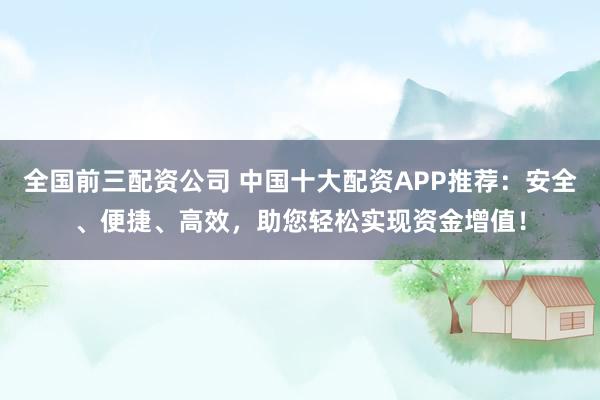 全国前三配资公司 中国十大配资APP推荐：安全、便捷、高效，助您轻松实现资金增值！