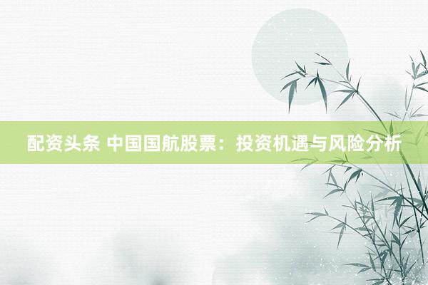 配资头条 中国国航股票：投资机遇与风险分析